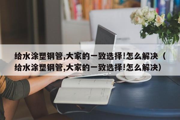 给水涂塑钢管,大家的一致选择!怎么解决（给水涂塑钢管,大家的一致选择!怎么解决）