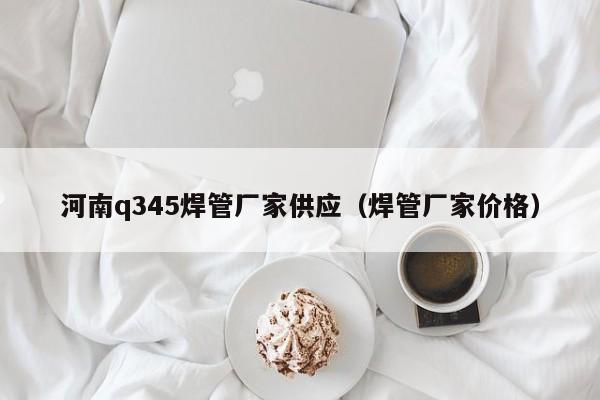 河南q345焊管厂家供应（焊管厂家价格）